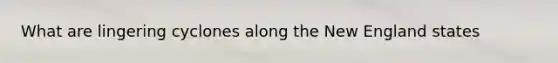 What are lingering cyclones along the New England states