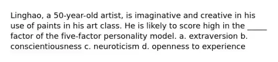 Linghao, a 50-year-old artist, is imaginative and creative in his use of paints in his art class. He is likely to score high in the _____ factor of the five-factor personality model. a. extraversion b. conscientiousness c. neuroticism d. openness to experience