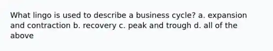 What lingo is used to describe a business cycle? a. expansion and contraction b. recovery c. peak and trough d. all of the above