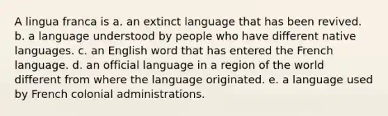 A lingua franca is a. an extinct language that has been revived. b. a language understood by people who have different native languages. c. an English word that has entered the French language. d. an official language in a region of the world different from where the language originated. e. a language used by French colonial administrations.