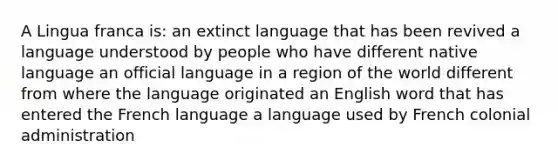 A Lingua franca is: an extinct language that has been revived a language understood by people who have different native language an official language in a region of the world different from where the language originated an English word that has entered the French language a language used by French colonial administration