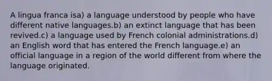 A lingua franca isa) a language understood by people who have different native languages.b) an extinct language that has been revived.c) a language used by French colonial administrations.d) an English word that has entered the French language.e) an official language in a region of the world different from where the language originated.