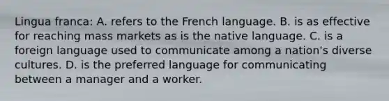 Lingua franca: A. refers to the French language. B. is as effective for reaching mass markets as is the native language. C. is a foreign language used to communicate among a nation's diverse cultures. D. is the preferred language for communicating between a manager and a worker.