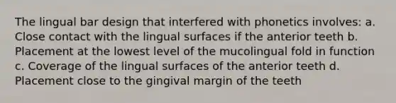 The lingual bar design that interfered with phonetics involves: a. Close contact with the lingual surfaces if the anterior teeth b. Placement at the lowest level of the mucolingual fold in function c. Coverage of the lingual surfaces of the anterior teeth d. Placement close to the gingival margin of the teeth