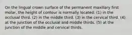 On the lingual crown surface of the permanent maxillary first molar, the height of contour is normally located: (1) in the occlusal third. (2) in the middle third. (3) in the cervical third. (4) at the junction of the occlusal and middle thirds. (5) at the junction of the middle and cervical thirds.