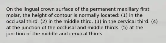 On the lingual crown surface of the permanent maxillary first molar, the height of contour is normally located: (1) in the occlusal third. (2) in the middle third. (3) in the cervical third. (4) at the junction of the occlusal and middle thirds. (5) at the junction of the middle and cervical thirds.