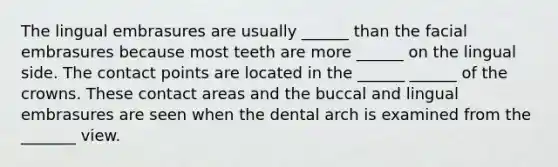 The lingual embrasures are usually ______ than the facial embrasures because most teeth are more ______ on the lingual side. The contact points are located in the ______ ______ of the crowns. These contact areas and the buccal and lingual embrasures are seen when the dental arch is examined from the _______ view.