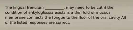 The lingual frenulum __________. may need to be cut if the condition of ankyloglossia exists is a thin fold of mucous membrane connects the tongue to the floor of the oral cavity All of the listed responses are correct.