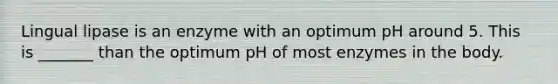 Lingual lipase is an enzyme with an optimum pH around 5. This is _______ than the optimum pH of most enzymes in the body.