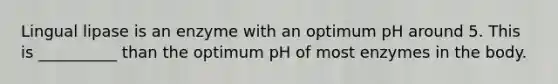Lingual lipase is an enzyme with an optimum pH around 5. This is __________ than the optimum pH of most enzymes in the body.
