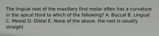 The lingual root of the maxillary first molar often has a curvature in the apical third to which of the following? A. Buccal B. Lingual C. Mesial D. Distal E. None of the above, the root is usually straight