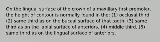 On the lingual surface of the crown of a maxillary first premolar, the height of contour is normally found in the: (1) occlusal third. (2) same third as on the buccal surface of that tooth. (3) same third as on the labial surface of anteriors. (4) middle third. (5) same third as on the lingual surface of anteriors.