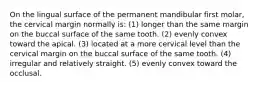 On the lingual surface of the permanent mandibular first molar, the cervical margin normally is: (1) longer than the same margin on the buccal surface of the same tooth. (2) evenly convex toward the apical. (3) located at a more cervical level than the cervical margin on the buccal surface of the same tooth. (4) irregular and relatively straight. (5) evenly convex toward the occlusal.