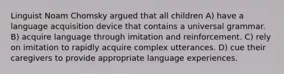 Linguist Noam Chomsky argued that all children A) have a language acquisition device that contains a universal grammar. B) acquire language through imitation and reinforcement. C) rely on imitation to rapidly acquire complex utterances. D) cue their caregivers to provide appropriate language experiences.