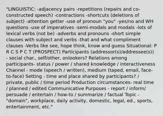 "LINGUISTIC: -adjacency pairs -repetitions (repairs and co-constructed speech) -contractions -shortcuts (deletions of subject) -attention getter -use of pronoun "you" -yes/no and WH questions -use of imperatives -semi-modals and modals -lots of lexical verbs (not be) -adverbs and pronouns -short simple clauses with subject and verbs -that and what compliment clauses -Verbs like see, hope think, know and guess Situational: P R C S P C T (PROSPECT) Participants (addressor(s)/addressee(s)) - social char., self/other, onlookers? Relations among participants- status / power / shared knowledge / interactiveness Channel - mode (speech / written), medium (taped, email, face-to-face) Setting - time and place shared by participants? / private, public / time period Production circumstances- real time / planned / edited Communicative Purposes - report / inform/ persuade / entertain / how-to / summarize / factual Topic - "domain", workplace, daily activity, domestic, legal, ed., sports, entertainment, etc."