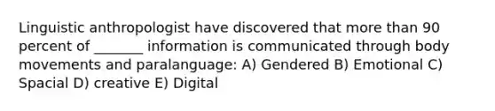 Linguistic anthropologist have discovered that more than 90 percent of _______ information is communicated through body movements and paralanguage: A) Gendered B) Emotional C) Spacial D) creative E) Digital