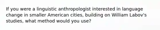 If you were a linguistic anthropologist interested in language change in smaller American cities, building on William Labov's studies, what method would you use?