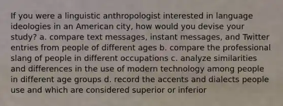 If you were a linguistic anthropologist interested in language ideologies in an American city, how would you devise your study? a. compare text messages, instant messages, and Twitter entries from people of different ages b. compare the professional slang of people in different occupations c. analyze similarities and differences in the use of modern technology among people in different age groups d. record the accents and dialects people use and which are considered superior or inferior