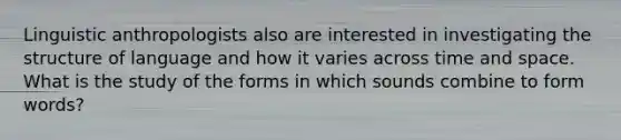 Linguistic anthropologists also are interested in investigating the structure of language and how it varies across time and space. What is the study of the forms in which sounds combine to form words?