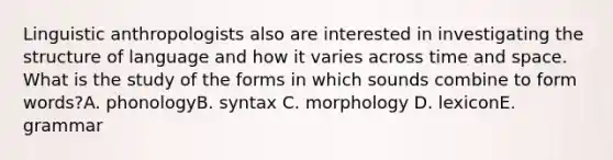 Linguistic anthropologists also are interested in investigating the structure of language and how it varies across time and space. What is the study of the forms in which sounds combine to form words?A. phonologyB. syntax C. morphology D. lexiconE. grammar