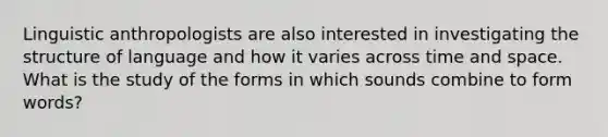 Linguistic anthropologists are also interested in investigating the structure of language and how it varies across time and space. What is the study of the forms in which sounds combine to form words?