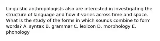 Linguistic anthropologists also are interested in investigating the structure of language and how it varies across time and space. What is the study of the forms in which sounds combine to form words? A. syntax B. grammar C. lexicon D. morphology E. phonology