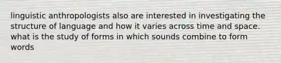 linguistic anthropologists also are interested in investigating the structure of language and how it varies across time and space. what is the study of forms in which sounds combine to form words