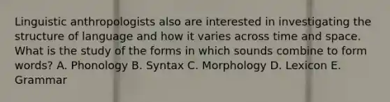 Linguistic anthropologists also are interested in investigating the structure of language and how it varies across time and space. What is the study of the forms in which sounds combine to form words? A. Phonology B. Syntax C. Morphology D. Lexicon E. Grammar