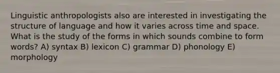 Linguistic anthropologists also are interested in investigating the structure of language and how it varies across time and space. What is the study of the forms in which sounds combine to form words? A) syntax B) lexicon C) grammar D) phonology E) morphology