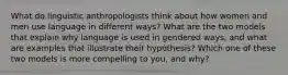 What do linguistic anthropologists think about how women and men use language in different ways? What are the two models that explain why language is used in gendered ways, and what are examples that illustrate their hypothesis? Which one of these two models is more compelling to you, and why?