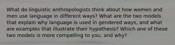 What do linguistic anthropologists think about how women and men use language in different ways? What are the two models that explain why language is used in gendered ways, and what are examples that illustrate their hypothesis? Which one of these two models is more compelling to you, and why?