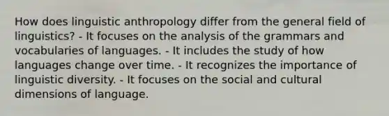 How does linguistic anthropology differ from the general field of linguistics? - It focuses on the analysis of the grammars and vocabularies of languages. - It includes the study of how languages change over time. - It recognizes the importance of linguistic diversity. - It focuses on the social and cultural dimensions of language.