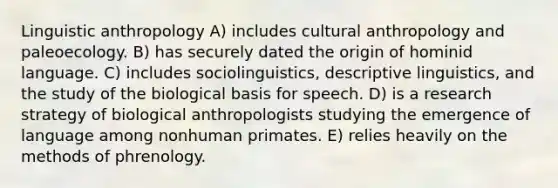 Linguistic anthropology A) includes cultural anthropology and paleoecology. B) has securely dated the origin of hominid language. C) includes sociolinguistics, descriptive linguistics, and the study of the biological basis for speech. D) is a research strategy of biological anthropologists studying the emergence of language among nonhuman primates. E) relies heavily on the methods of phrenology.