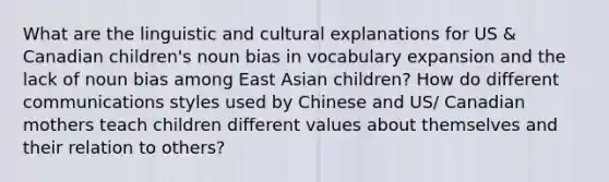 What are the linguistic and cultural explanations for US & Canadian children's noun bias in vocabulary expansion and the lack of noun bias among East Asian children? How do different communications styles used by Chinese and US/ Canadian mothers teach children different values about themselves and their relation to others?