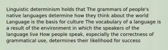 Linguistic determinism holds that The grammars of people's native languages determine how they think about the world Language is the basis for culture The vocabulary of a language is a result of the environment in which the speakers of the language live How people speak, especially the correctness of grammatical use, determines their likelihood for success