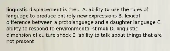 linguistic displacement is the... A. ability to use the rules of language to produce entirely new expressions B. lexical difference between a protolanguage and a daughter language C. ability to respond to environmental stimuli D. linguistic dimension of culture shock E. ability to talk about things that are not present