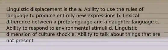 Linguistic displacement is the a. Ability to use the rules of language to produce entirely new expressions b. Lexical difference between a protolanguage and a daughter language c. Ability to respond to environmental stimuli d. Linguistic dimension of culture shock e. Ability to talk about things that are not present