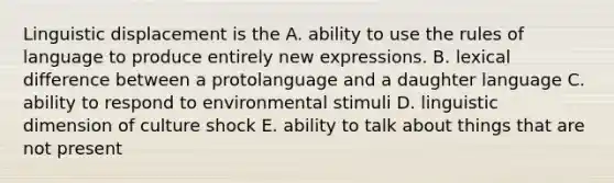 Linguistic displacement is the A. ability to use the rules of language to produce entirely new expressions. B. lexical difference between a protolanguage and a daughter language C. ability to respond to environmental stimuli D. linguistic dimension of culture shock E. ability to talk about things that are not present