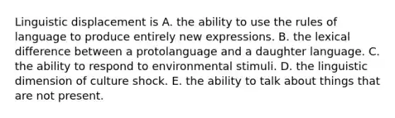 Linguistic displacement is A. the ability to use the rules of language to produce entirely new expressions. B. the lexical difference between a protolanguage and a daughter language. C. the ability to respond to environmental stimuli. D. the linguistic dimension of culture shock. E. the ability to talk about things that are not present.