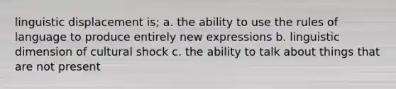 linguistic displacement is; a. the ability to use the rules of language to produce entirely new expressions b. linguistic dimension of cultural shock c. the ability to talk about things that are not present