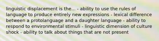 linguistic displacement is the... - ability to use the rules of language to produce entirely new expressions - lexical difference between a protolanguage and a daughter language - ability to respond to environmental stimuli - linguistic dimension of culture shock - ability to talk about things that are not present