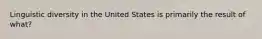 Linguistic diversity in the United States is primarily the result of what?