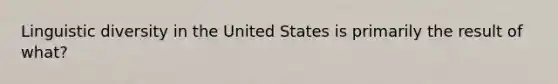 Linguistic diversity in the United States is primarily the result of what?