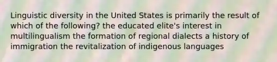 Linguistic diversity in the United States is primarily the result of which of the following? the educated elite's interest in multilingualism the formation of regional dialects a history of immigration the revitalization of indigenous languages