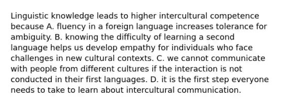 Linguistic knowledge leads to higher intercultural competence because A. fluency in a foreign language increases tolerance for ambiguity. B. knowing the difficulty of learning a second language helps us develop empathy for individuals who face challenges in new cultural contexts. C. we cannot communicate with people from different cultures if the interaction is not conducted in their first languages. D. it is the first step everyone needs to take to learn about intercultural communication.