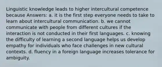 Linguistic knowledge leads to higher intercultural competence because Answers: a. it is the first step everyone needs to take to learn about intercultural communication. b. we cannot communicate with people from different cultures if the interaction is not conducted in their first languages. c. knowing the difficulty of learning a second language helps us develop empathy for individuals who face challenges in new cultural contexts. d. fluency in a foreign language increases tolerance for ambiguity.