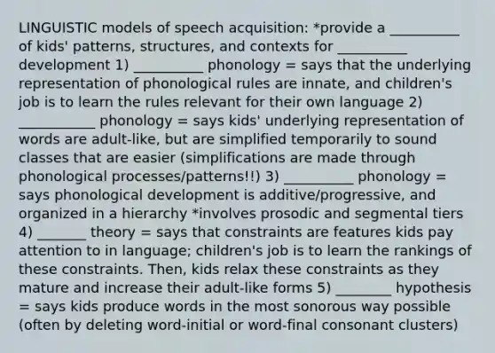 LINGUISTIC models of speech acquisition: *provide a __________ of kids' patterns, structures, and contexts for __________ development 1) __________ phonology = says that the underlying representation of phonological rules are innate, and children's job is to learn the rules relevant for their own language 2) ___________ phonology = says kids' underlying representation of words are adult-like, but are simplified temporarily to sound classes that are easier (simplifications are made through phonological processes/patterns!!) 3) __________ phonology = says phonological development is additive/progressive, and organized in a hierarchy *involves prosodic and segmental tiers 4) _______ theory = says that constraints are features kids pay attention to in language; children's job is to learn the rankings of these constraints. Then, kids relax these constraints as they mature and increase their adult-like forms 5) ________ hypothesis = says kids produce words in the most sonorous way possible (often by deleting word-initial or word-final consonant clusters)