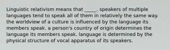 Linguistic relativism means that _____. speakers of multiple languages tend to speak all of them in relatively the same way. the worldview of a culture is influenced by the language its members speak. a person's country of origin determines the language its members speak. language is determined by the physical structure of vocal apparatus of its speakers.