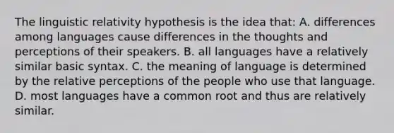 The linguistic relativity hypothesis is the idea that: A. differences among languages cause differences in the thoughts and perceptions of their speakers. B. all languages have a relatively similar basic syntax. C. the meaning of language is determined by the relative perceptions of the people who use that language. D. most languages have a common root and thus are relatively similar.