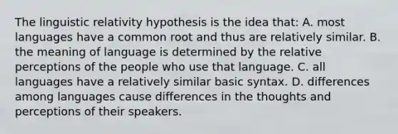 The linguistic relativity hypothesis is the idea that: A. most languages have a common root and thus are relatively similar. B. the meaning of language is determined by the relative perceptions of the people who use that language. C. all languages have a relatively similar basic syntax. D. differences among languages cause differences in the thoughts and perceptions of their speakers.